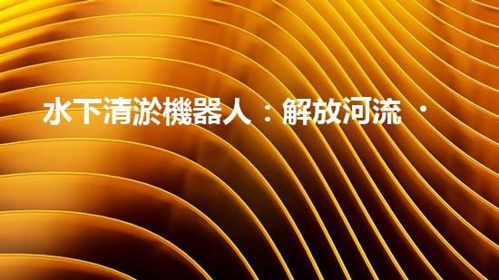 水下清淤機器人：解放河流，拯救水域！